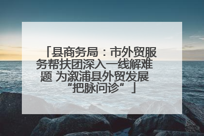 县商务局：市外贸服务帮扶团深入一线解难题 为溆浦县外贸发展“把脉问诊”