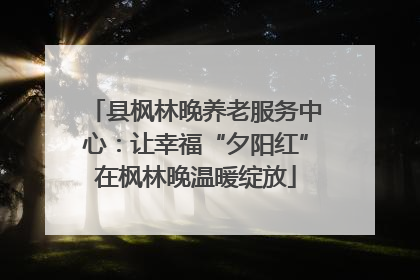 县枫林晚养老服务中心：让幸福“夕阳红”在枫林晚温暖绽放