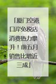厦门空港口岸免税店消费热力攀升！前五月销售比增近三成