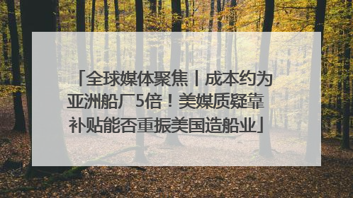 全球媒体聚焦丨成本约为亚洲船厂5倍！美媒质疑靠补贴能否重振美国造船业