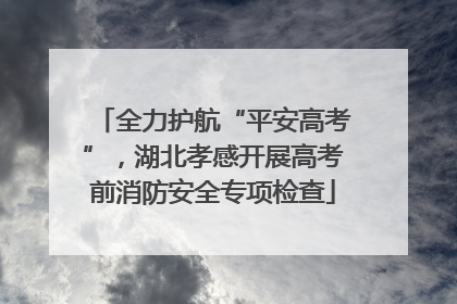 全力护航“平安高考”，湖北孝感开展高考前消防安全专项检查