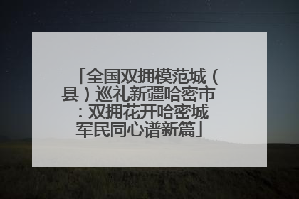 全国双拥模范城（县）巡礼新疆哈密市：双拥花开哈密城 军民同心谱新篇