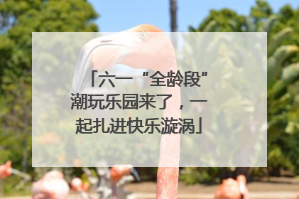 六一“全龄段”潮玩乐园来了，一起扎进快乐漩涡