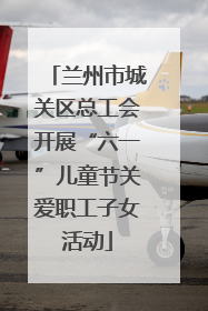 兰州市城关区总工会开展“六一”儿童节关爱职工子女活动