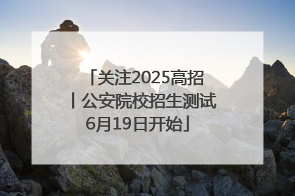 关注2025高招丨公安院校招生测试6月19日开始