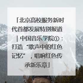 北京高校服务新时代首都发展特别报道｜中国音乐学院①：打造“歌声中的红色记忆”，唱响红色传承新乐章
