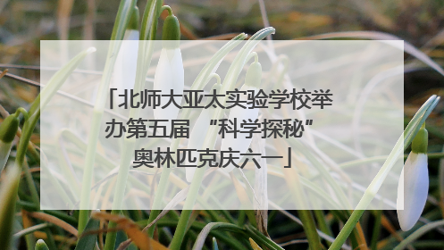 北师大亚太实验学校举办第五届 “科学探秘” 奥林匹克庆六一