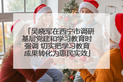 吴晓军在西宁市调研基层党建和学习教育时强调 切实把学习教育成果转化为惠民实效