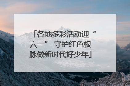 各地多彩活动迎“六一” 守护红色根脉做新时代好少年
