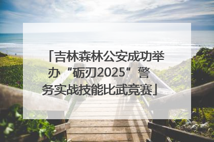 吉林森林公安成功举办“砺刃2025”警务实战技能比武竞赛