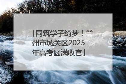 同筑学子绮梦！兰州市城关区2025年高考圆满收官