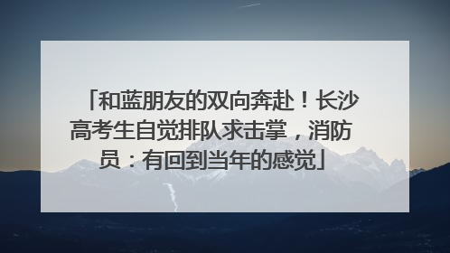 和蓝朋友的双向奔赴！长沙高考生自觉排队求击掌，消防员：有回到当年的感觉