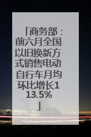 商务部：前六月全国以旧换新方式销售电动自行车月均环比增长113.5%