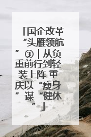 国企改革“头雁领航”③｜从负重前行到轻装上阵 重庆以“瘦身”谋“健体”