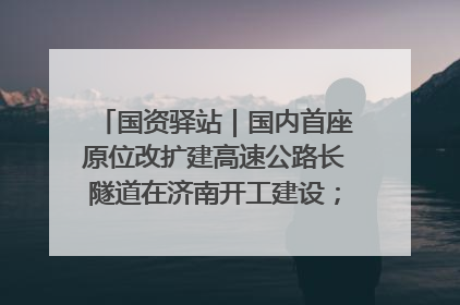 国资驿站｜国内首座原位改扩建高速公路长隧道在济南开工建设；国家能源集团一技术达国际领先水平