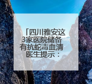 四川雅安这3家医院储备有抗蛇毒血清 医生提示：被蛇咬伤别用酒精冲洗伤口