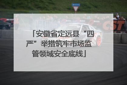 安徽省定远县“四严”举措筑牢市场监管领域安全底线