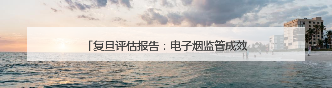 复旦评估报告：电子烟监管成效初显 线上“隐形”营销仍存