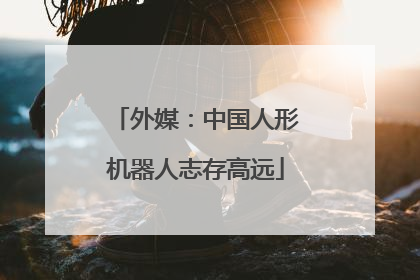 外媒：中国人形机器人志存高远