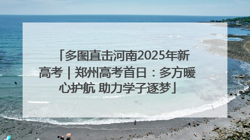 多图直击河南2025年新高考｜郑州高考首日：多方暖心护航 助力学子逐梦