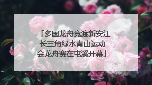 多国龙舟竞渡新安江 长三角绿水青山运动会龙舟赛在屯溪开幕