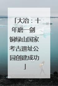 大冶：十年磨一剑 铜绿山国家考古遗址公园创建成功