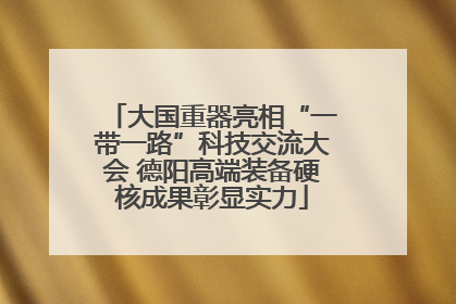 大国重器亮相“一带一路”科技交流大会 德阳高端装备硬核成果彰显实力