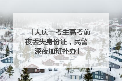 大庆一考生高考前夜丢失身份证，民警深夜加班补办
