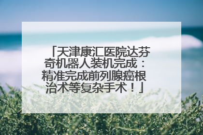 天津康汇医院达芬奇机器人装机完成：精准完成前列腺癌根治术等复杂手术！