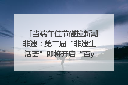 当端午佳节碰撞新潮非遗：第二届“非遗生活荟”即将开启“百young”新章