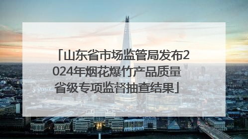 山东省市场监管局发布2024年烟花爆竹产品质量省级专项监督抽查结果