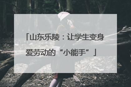 山东乐陵：让学生变身爱劳动的“小能手”