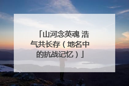 山河念英魂 浩气共长存（地名中的抗战记忆）
