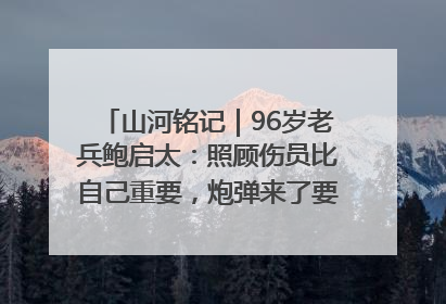 山河铭记｜96岁老兵鲍启太：照顾伤员比自己重要，炮弹来了要趴在他们身上