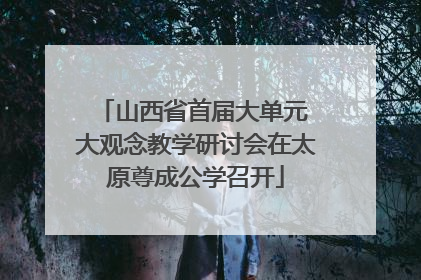 山西省首届大单元 大观念教学研讨会在太原尊成公学召开