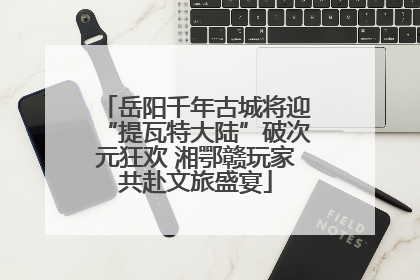岳阳千年古城将迎“提瓦特大陆”破次元狂欢 湘鄂赣玩家共赴文旅盛宴