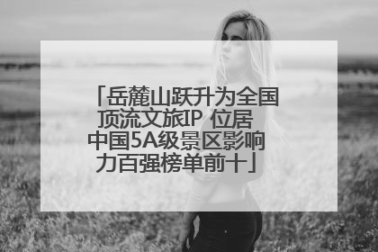 岳麓山跃升为全国顶流文旅IP 位居中国5A级景区影响力百强榜单前十