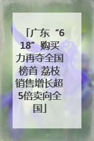 广东“618”购买力再夺全国榜首 荔枝销售增长超5倍卖向全国