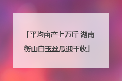平均亩产上万斤 湖南衡山白玉丝瓜迎丰收