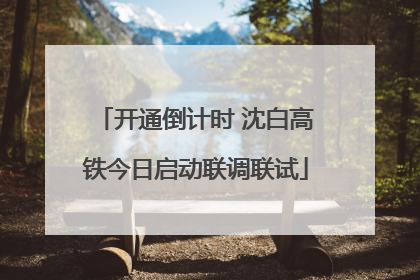 开通倒计时 沈白高铁今日启动联调联试
