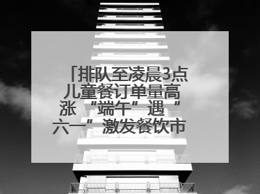 排队至凌晨3点 儿童餐订单量高涨 “端午”遇“六一”激发餐饮市场新活力