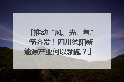 推动“风、光、氢”三箭齐发！四川德阳新能源产业何以领跑？