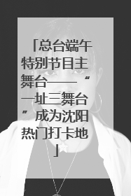 总台端午特别节目主舞台——“一址三舞台”成为沈阳热门打卡地