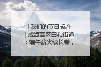 我们的节日·端午｜威海高区田和街道：端午薪火续长卷，邻里馨香聚暖流
