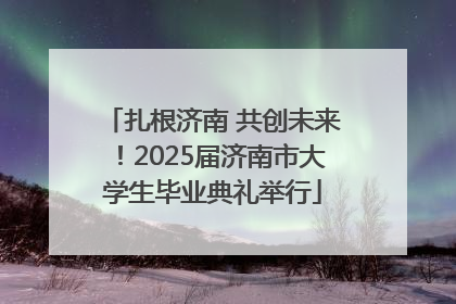 扎根济南 共创未来！2025届济南市大学生毕业典礼举行