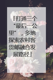 打通三个“最后一公里”，多地探索农村客货邮融合发展路径