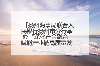 扬州海事局联合人民银行扬州市分行举办“深化产金融合 赋能产业链高质量发展”共建联学活动