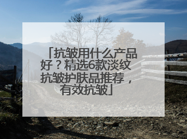 抗皱用什么产品好？精选6款淡纹抗皱护肤品推荐，有效抗皱