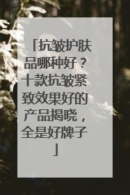 抗皱护肤品哪种好？十款抗皱紧致效果好的产品揭晓，全是好牌子