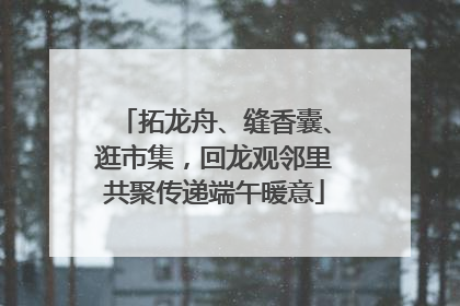 拓龙舟、缝香囊、逛市集，回龙观邻里共聚传递端午暖意